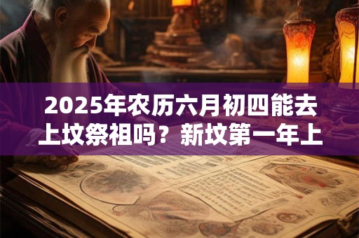2025年农历六月初四能去上坟祭祖吗？新坟第一年上坟注意事项