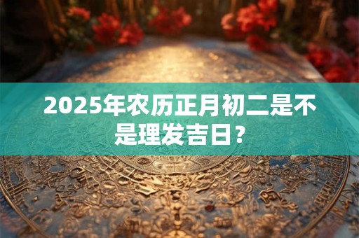 2025年农历正月初二是不是理发吉日？