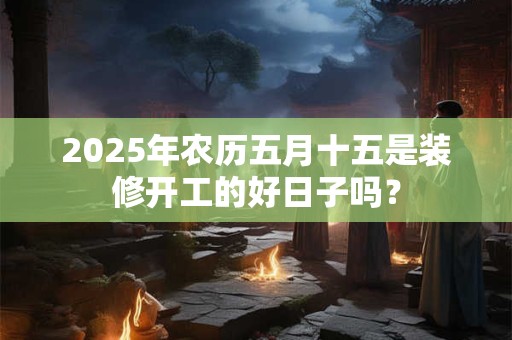 2025年农历五月十五是装修开工的好日子吗？