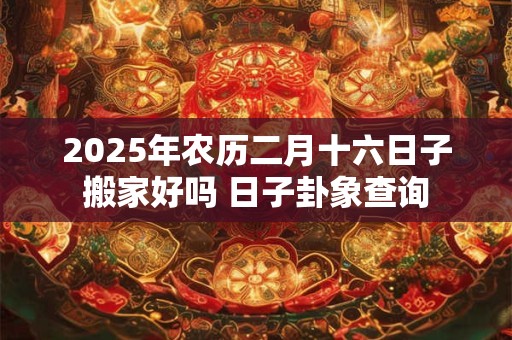 2025年农历二月十六日子搬家好吗 日子卦象查询