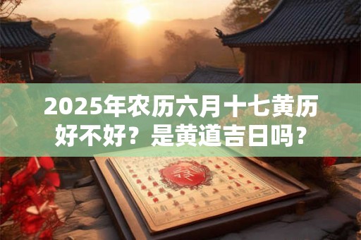 2025年农历六月十七黄历好不好？是黄道吉日吗？