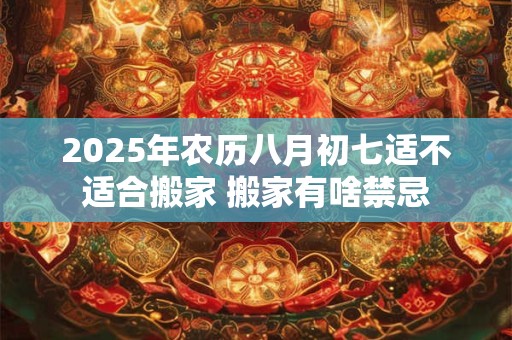 2025年农历八月初七适不适合搬家 搬家有啥禁忌
