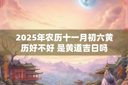 2025年农历十一月初六黄历好不好 是黄道吉日吗