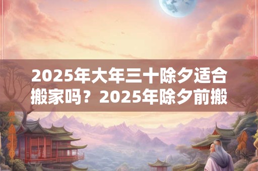 2025年大年三十除夕适合搬家吗？2025年除夕前搬家吉日