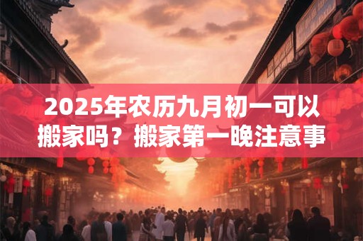 2025年农历九月初一可以搬家吗?搬家第一晚注意事项 2025年农历九月初一可以搬家吗?搬家第一晚注意事项