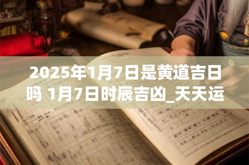 2025年1月7日是黄道吉日吗 1月7日时辰吉凶_天天运势网