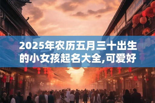 2025年农历五月三十出生的小女孩起名大全,可爱好听的名字