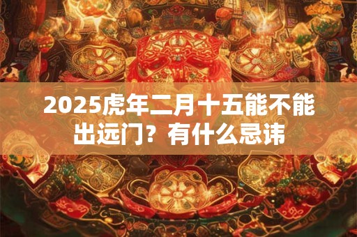2025虎年二月十五能不能出远门?有什么忌讳 2025虎年二月十五能不能出远门?有什么忌讳