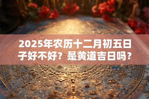 2025年农历十二月初五日子好不好？是黄道吉日吗？
