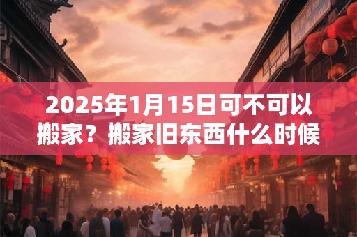 2025年1月15日可不可以搬家？搬家旧东西什么时候搬？