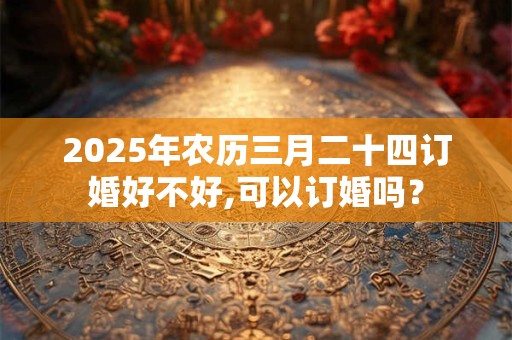 2025年农历三月二十四订婚好不好,可以订婚吗？