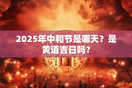 2025年中和节是哪天？是黄道吉日吗？