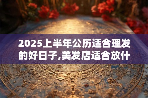 2025上半年公历适合理发的好日子,美发店适合放什么植物树 2025上半年公历适合理发的好日子,美发店适合放什么植物树