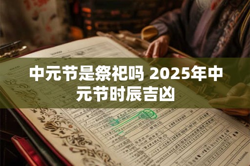 中元节是祭祀吗 2025年中元节时辰吉凶