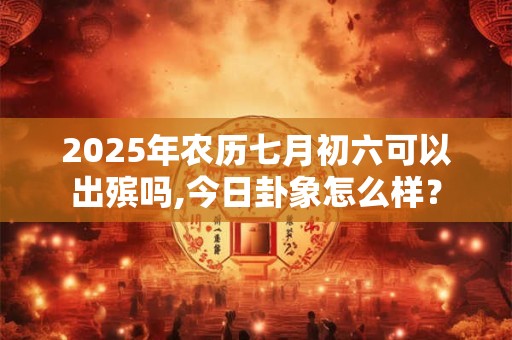 2025年农历七月初六可以出殡吗,今日卦象怎么样？