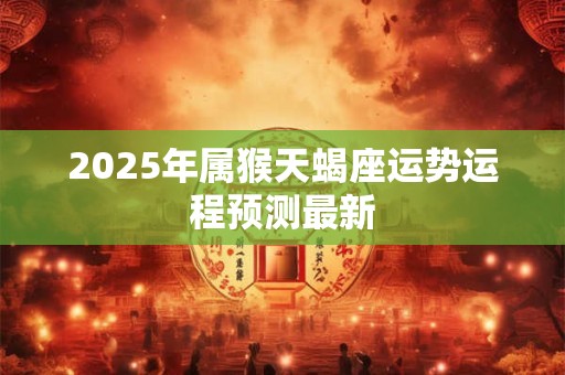 详细阅读:2025年属猴天蝎座运势运程预测最新 2025年属猴天蝎座运势运程预测最新