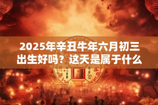 2025年辛丑牛年六月初三出生好吗？这天是属于什么星座？