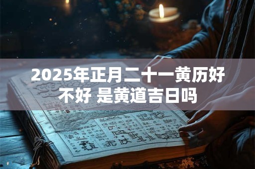 2025年正月二十一黄历好不好 是黄道吉日吗