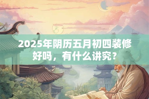 2025年阴历五月初四装修好吗，有什么讲究？