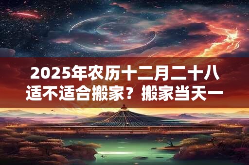 2025年农历十二月二十八适不适合搬家？搬家当天一定要入住吗？