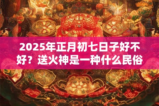 2025年正月初七日子好不好？送火神是一种什么民俗？
