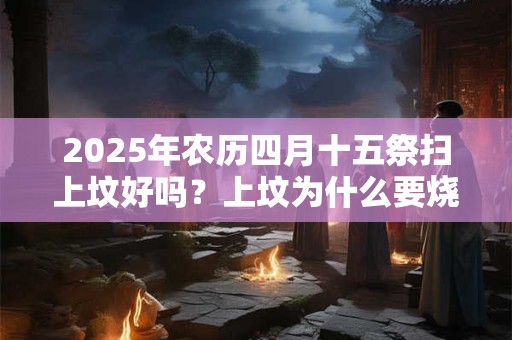 2025年农历四月十五祭扫上坟好吗？上坟为什么要烧纸？