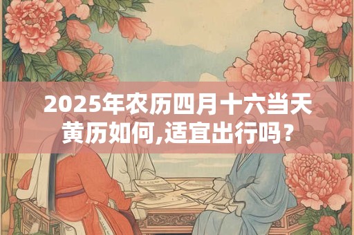 2025年农历四月十六当天黄历如何,适宜出行吗？
