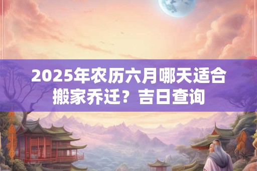 2025年农历六月哪天适合搬家乔迁？吉日查询