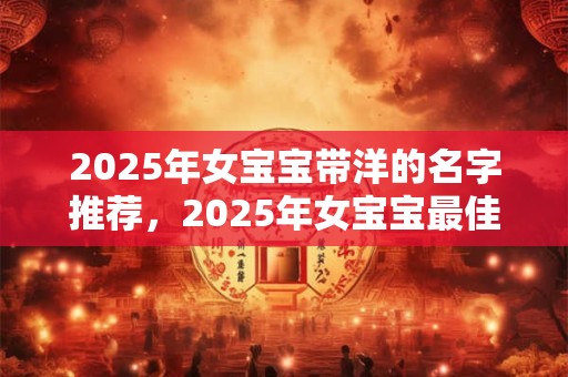 2025年女宝宝带洋的名字推荐，2025年女宝宝最佳名字