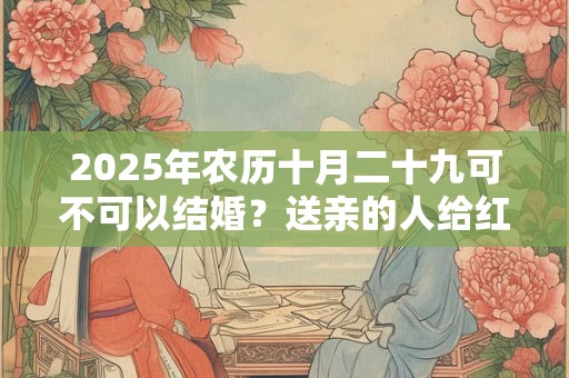 2025年农历十月二十九可不可以结婚？送亲的人给红包吗？