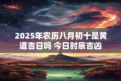 2025年农历八月初十是黄道吉日吗 今日时辰吉凶