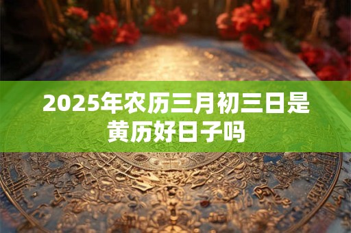 2025年农历三月初三日是黄历好日子吗