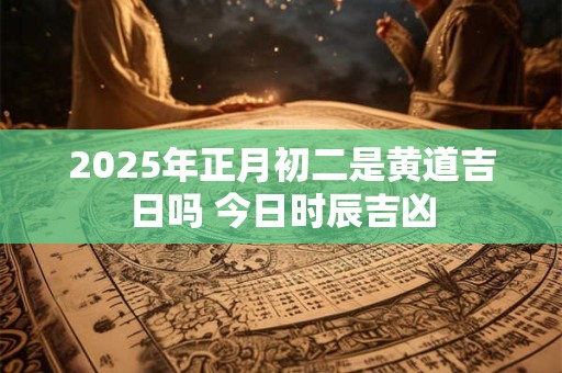 2025年正月初二是黄道吉日吗 今日时辰吉凶