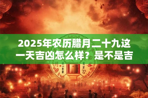 2025年农历腊月二十九这一天吉凶怎么样？是不是吉日