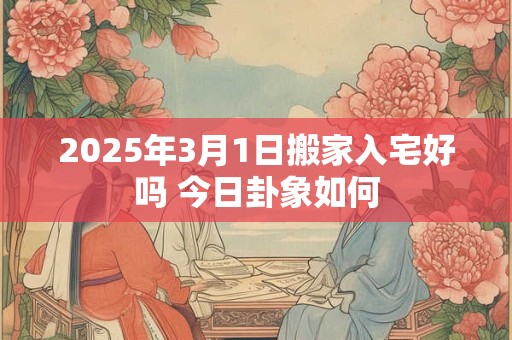 2025年3月1日搬家入宅好吗 今日卦象如何