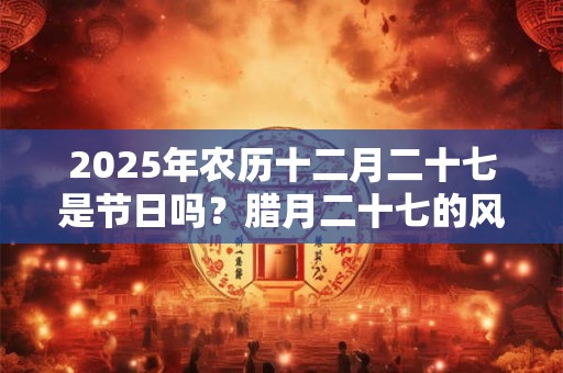 2025年农历十二月二十七是节日吗？腊月二十七的风俗