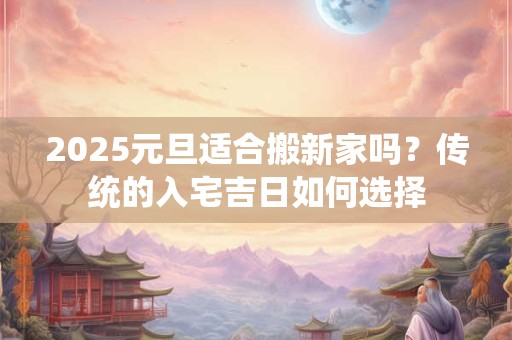 2025元旦适合搬新家吗？传统的入宅吉日如何选择