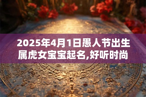 2025年4月1日愚人节出生属虎女宝宝起名,好听时尚的名字