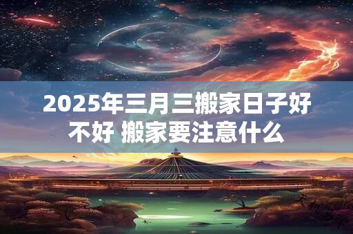 2025年三月三搬家日子好不好 搬家要注意什么
