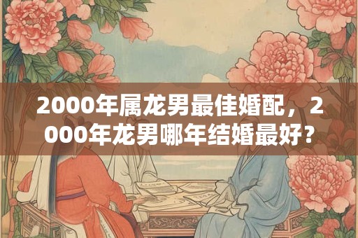 2000年属龙男最佳婚配，2000年龙男哪年结婚最好？