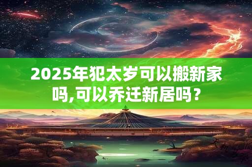 2025年犯太岁可以搬新家吗,可以乔迁新居吗？