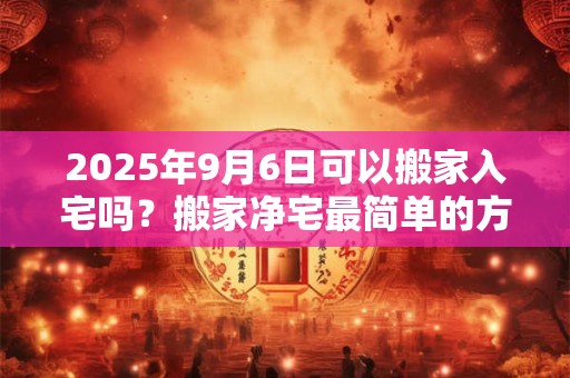 2025年9月6日可以搬家入宅吗？搬家净宅最简单的方法