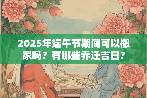 2025年端午节期间可以搬家吗？有哪些乔迁吉日？