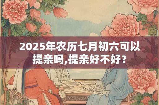 2025年农历七月初六可以提亲吗,提亲好不好？