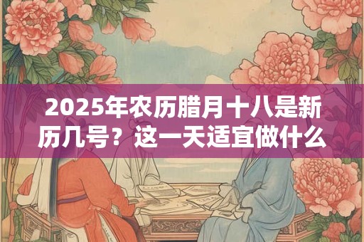 2025年农历腊月十八是新历几号？这一天适宜做什么？