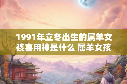 1991年立冬出生的属羊女孩喜用神是什么 属羊女孩婚配宜忌