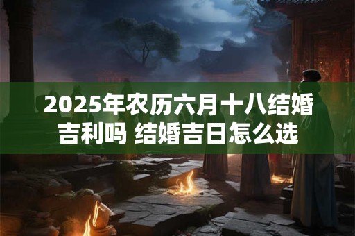 2025年农历六月十八结婚吉利吗 结婚吉日怎么选