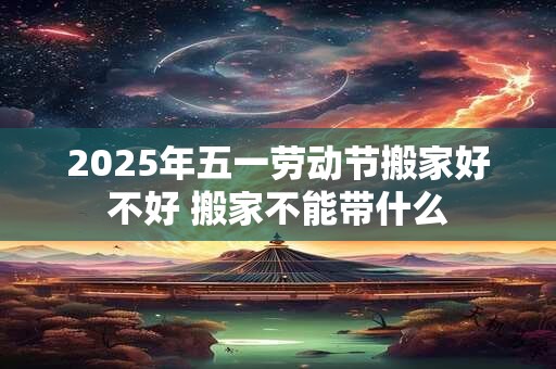2025年五一劳动节搬家好不好 搬家不能带什么