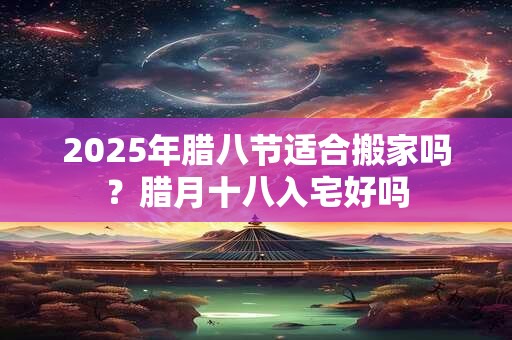2025年腊八节适合搬家吗？腊月十八入宅好吗