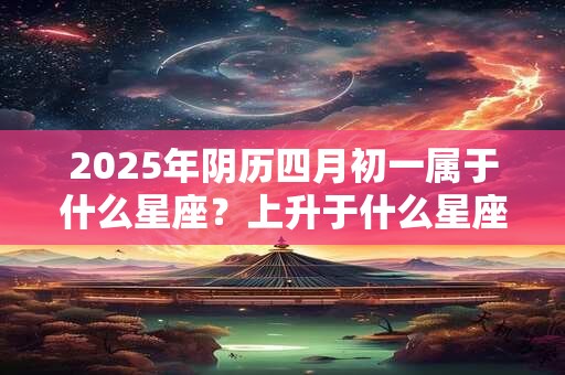 2025年阴历四月初一属于什么星座？上升于什么星座？